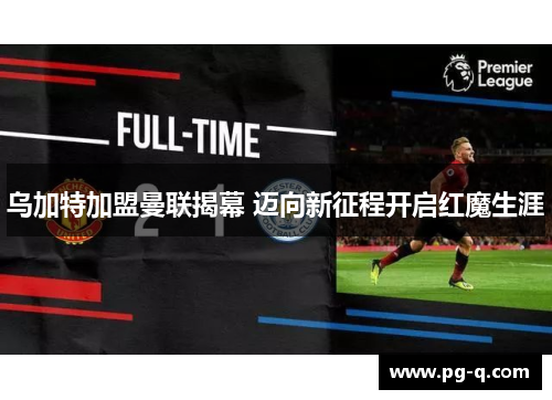 乌加特加盟曼联揭幕 迈向新征程开启红魔生涯