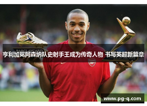 亨利加冕阿森纳队史射手王成为传奇人物 书写英超新篇章