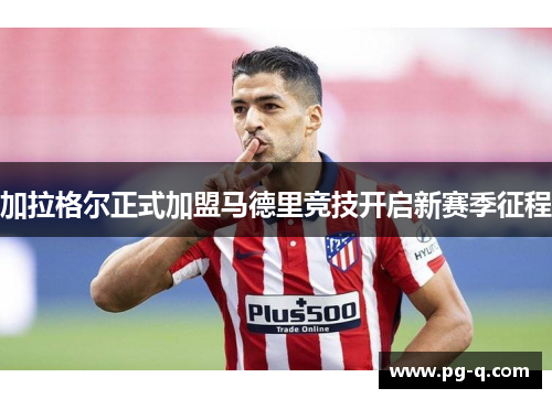 加拉格尔正式加盟马德里竞技开启新赛季征程 加拉格尔正式加盟马德里竞技开启新赛季征程