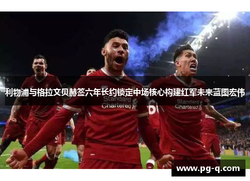 利物浦与格拉文贝赫签六年长约锁定中场核心构建红军未来蓝图宏伟