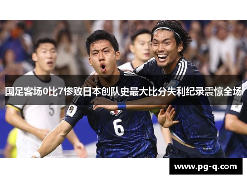 国足客场0比7惨败日本创队史最大比分失利纪录震惊全场 国足客场0比7惨败日本创队史最大比分失利纪录震惊全场