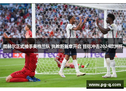 图赫尔正式接手英格兰队 执教新篇章开启 目标冲击2024欧洲杯
