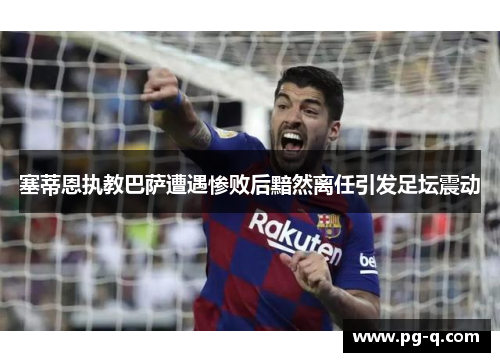 塞蒂恩执教巴萨遭遇惨败后黯然离任引发足坛震动