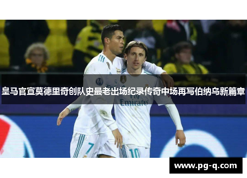 皇马官宣莫德里奇创队史最老出场纪录传奇中场再写伯纳乌新篇章