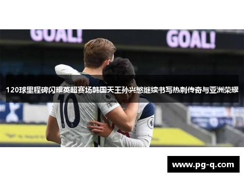 120球里程碑闪耀英超赛场韩国天王孙兴慜继续书写热刺传奇与亚洲荣耀