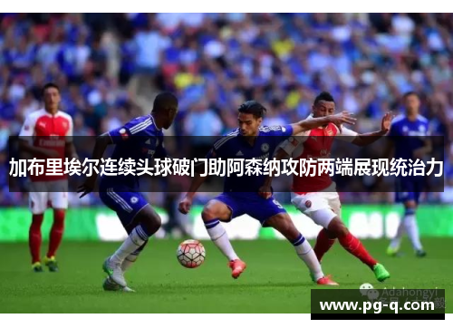 加布里埃尔连续头球破门助阿森纳攻防两端展现统治力