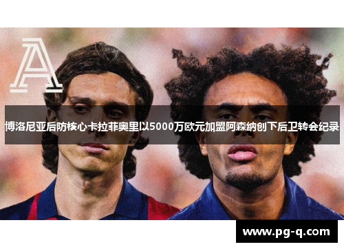 博洛尼亚后防核心卡拉菲奥里以5000万欧元加盟阿森纳创下后卫转会纪录