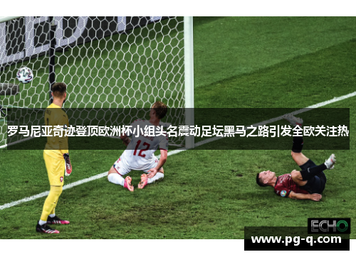 罗马尼亚奇迹登顶欧洲杯小组头名震动足坛黑马之路引发全欧关注热 罗马尼亚奇迹登顶欧洲杯小组头名震动足坛黑马之路引发全欧关注热