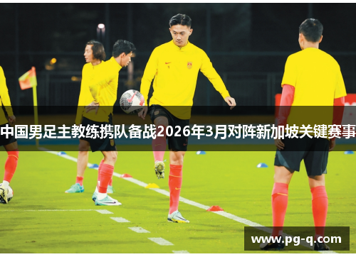 中国男足主教练携队备战2026年3月对阵新加坡关键赛事
