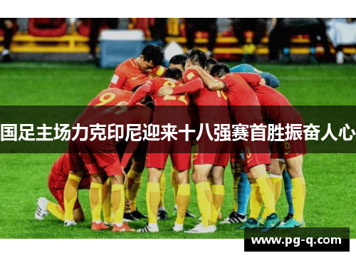 国足主场力克印尼迎来十八强赛首胜振奋人心 国足主场力克印尼迎来十八强赛首胜振奋人心