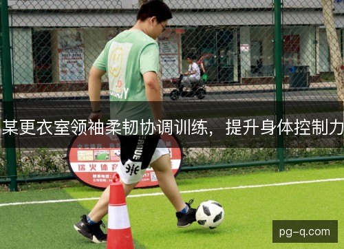 某更衣室领袖柔韧协调训练,提升身体控制力 某更衣室领袖柔韧协调训练,提升身体控制力