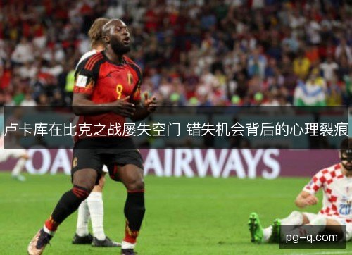 卢卡库在比克之战屡失空门 错失机会背后的心理裂痕 卢卡库在比克之战屡失空门 错失机会背后的心理裂痕